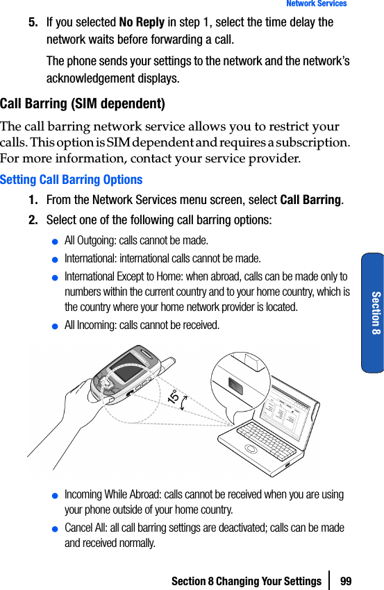 Section 8 Changing Your Settings  99Network ServicesSection 85. If you selected No Reply in step 1, select the time delay the network waits before forwarding a call.The phone sends your settings to the network and the network’s acknowledgement displays.Call Barring (SIM dependent)The call barring network service allows you to restrict your calls. This option is SIM dependent and requires a subscription. For more information, contact your service provider.Setting Call Barring Options1. From the Network Services menu screen, select Call Barring.2. Select one of the following call barring options:ⅷAll Outgoing: calls cannot be made.ⅷInternational: international calls cannot be made.ⅷInternational Except to Home: when abroad, calls can be made only to numbers within the current country and to your home country, which is the country where your home network provider is located.ⅷAll Incoming: calls cannot be received.ⅷIncoming While Abroad: calls cannot be received when you are using your phone outside of your home country.ⅷCancel All: all call barring settings are deactivated; calls can be made and received normally.