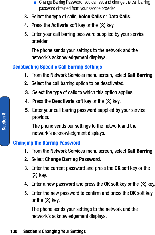 100 Section 8 Changing Your SettingsSection 8ⅷChange Barring Password: you can set and change the call barring password obtained from your service provider. 3. Select the type of calls, Voice Calls or Data Calls.4. Press the Activate soft key or the   key.5. Enter your call barring password supplied by your service provider.The phone sends your settings to the network and the network’s acknowledgement displays.Deactivating Specific Call Barring Settings1. From the Network Services menu screen, select Call Barring.2. Select the call barring option to be deactivated.3. Select the type of calls to which this option applies.4. Press the Deactivate soft key or the   key.5. Enter your call barring password supplied by your service provider.The phone sends our settings to the network and the network’s acknowledgment displays.Changing the Barring Password1. From the Network Services menu screen, select Call Barring.2. Select Change Barring Password.3. Enter the current password and press the OK soft key or the  key.4. Enter a new password and press the OK soft key or the   key.5. Enter the new password to confirm and press the OK soft key or the   key.The phone sends your settings to the network and the network’s acknowledgement displays.