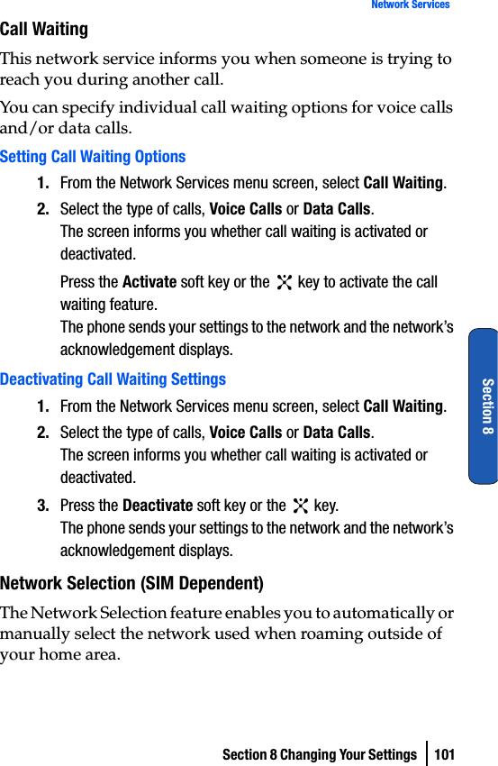 Section 8 Changing Your Settings  101Network ServicesSection 8Call WaitingThis network service informs you when someone is trying to reach you during another call.You can specify individual call waiting options for voice calls and/or data calls.Setting Call Waiting Options1. From the Network Services menu screen, select Call Waiting.2. Select the type of calls, Voice Calls or Data Calls.The screen informs you whether call waiting is activated or deactivated.Press the Activate soft key or the   key to activate the call waiting feature.The phone sends your settings to the network and the network’s acknowledgement displays.Deactivating Call Waiting Settings1. From the Network Services menu screen, select Call Waiting.2. Select the type of calls, Voice Calls or Data Calls.The screen informs you whether call waiting is activated or deactivated.3. Press the Deactivate soft key or the   key.The phone sends your settings to the network and the network’s acknowledgement displays.Network Selection (SIM Dependent)The Network Selection feature enables you to automatically or manually select the network used when roaming outside of your home area.