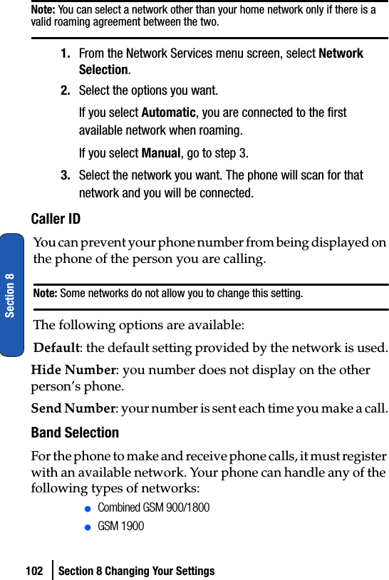 102 Section 8 Changing Your SettingsSection 8Note: You can select a network other than your home network only if there is a valid roaming agreement between the two.1. From the Network Services menu screen, select Network Selection.2. Select the options you want.If you select Automatic, you are connected to the first available network when roaming.If you select Manual, go to step 3.3. Select the network you want. The phone will scan for that network and you will be connected.Caller IDYou can prevent your phone number from being displayed on the phone of the person you are calling.Note: Some networks do not allow you to change this setting.The following options are available:Default: the default setting provided by the network is used.Hide Number: you number does not display on the other person’s phone.Send Number: your number is sent each time you make a call.Band SelectionFor the phone to make and receive phone calls, it must register with an available network. Your phone can handle any of the following types of networks:ⅷCombined GSM 900/1800ⅷGSM 1900