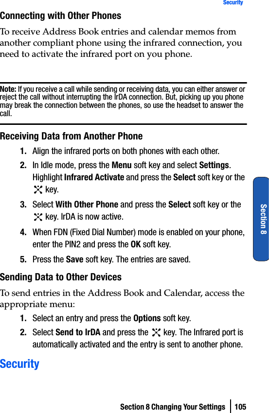 Section 8 Changing Your Settings  105SecuritySection 8Connecting with Other PhonesTo receive Address Book entries and calendar memos from another compliant phone using the infrared connection, you need to activate the infrared port on you phone.Note: If you receive a call while sending or receiving data, you can either answer or reject the call without interrupting the IrDA connection. But, picking up you phone may break the connection between the phones, so use the headset to answer the call.Receiving Data from Another Phone1. Align the infrared ports on both phones with each other.2. In Idle mode, press the Menu soft key and select Settings. Highlight Infrared Activate and press the Select soft key or the  key. 3. Select With Other Phone and press the Select soft key or the  key. IrDA is now active.4. When FDN (Fixed Dial Number) mode is enabled on your phone, enter the PIN2 and press the OK soft key.5. Press the Save soft key. The entries are saved.Sending Data to Other DevicesTo send entries in the Address Book and Calendar, access the appropriate menu:1. Select an entry and press the Options soft key.2. Select Send to IrDA and press the   key. The Infrared port is automatically activated and the entry is sent to another phone.Security