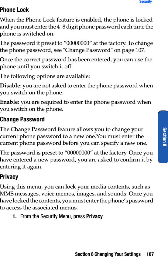 Section 8 Changing Your Settings  107SecuritySection 8Phone LockWhen the Phone Lock feature is enabled, the phone is locked and you must enter the 4- 8 digit phone password each time the phone is switched on.The password it preset to “00000000” at the factory. To change the phone password, see &quot;Change Password&quot; on page 107.Once the correct password has been entered, you can use the phone until you switch it off.The following options are available:Disable: you are not asked to enter the phone password when you switch on the phone.Enable: you are required to enter the phone password when you switch on the phone.Change PasswordThe Change Password feature allows you to change your current phone password to a new one.You must enter the current phone password before you can specify a new one.The password is preset to “00000000” at the factory. Once you have entered a new password, you are asked to confirm it by entering it again.PrivacyUsing this menu, you can lock your media contents, such as MMS messages, voice memos, images, and sounds. Once you have locked the contents, you must enter the phone’s password to access the associated menus.1. From the Security Menu, press Privacy.