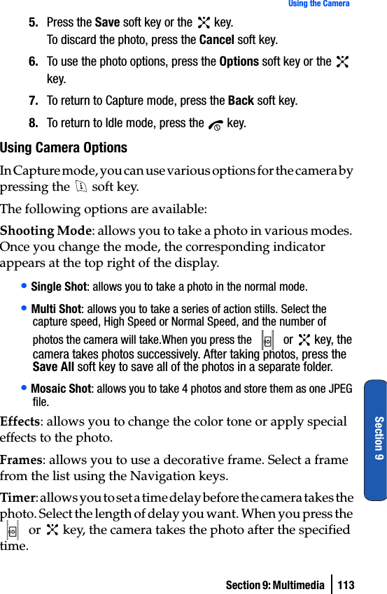 Section 9: Multimedia  113Using the CameraSection 95. Press the Save soft key or the   key.To discard the photo, press the Cancel soft key.6. To use the photo options, press the Options soft key or the   key.7. To return to Capture mode, press the Back soft key.8. To return to Idle mode, press the   key.Using Camera OptionsIn Capture mode, you can use various options for the camera by pressing the   soft key.The following options are available:Shooting Mode: allows you to take a photo in various modes. Once you change the mode, the corresponding indicator appears at the top right of the display.• Single Shot: allows you to take a photo in the normal mode.• Multi Shot: allows you to take a series of action stills. Select the capture speed, High Speed or Normal Speed, and the number of photos the camera will take.When you press the   or   key, the camera takes photos successively. After taking photos, press the Save All soft key to save all of the photos in a separate folder.• Mosaic Shot: allows you to take 4 photos and store them as one JPEG file. Effects: allows you to change the color tone or apply special effects to the photo.Frames: allows you to use a decorative frame. Select a frame from the list using the Navigation keys.Timer: allows you to set a time delay before the camera takes the photo. Select the length of delay you want. When you press the  or   key, the camera takes the photo after the specified time.