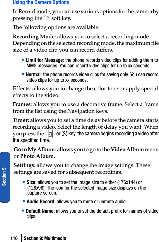 116 Section 9: MultimediaSection 9Using the Camera OptionsIn Record mode, you can use various options for the camera by pressing the   soft key.The following options are available:Recording Mode: allows you to select a recording mode. Depending on the selected recording mode, the maximum file size of a video clip you can record differs.• Limit for Message: the phone records video clips for adding them to MMS messages. You can record video clips for up to xx seconds.• Normal: the phone records video clips for saving only. You can record video clips for up to xx seconds.Effects: allows you to change the color tone or apply special effects to the video.Frames: allows you to use a decorative frame. Select a frame from the list using the Navigation keys.Timer: allows you to set a time delay before the camera starts recording a video. Select the length of delay you want. When you press the   or   key. the camera begins recording a video after the specified time.Go to My Album: allows you to go to the Video Album menu or Photo Album.Settings: allows you to change the image settings. These settings are saved for subsequent recordings.• Size: allows you to set the image size to either (176x144) or (128x96). The icon for the selected image size displays on the capture screen.• Audio Record: allows you to mute or unmute audio.• Default Name: allows you to set the default prefix for names of video clips.