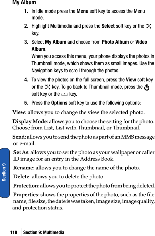 118 Section 9: MultimediaSection 9My Album1. In Idle mode press the Menu soft key to access the Menu mode.2. Highlight Multimedia and press the Select soft key or the   key. 3. Select My Album and choose from Photo Album or Video Album.When you access this menu, your phone displays the photos in Thumbnail mode, which shows them as small images. Use the Navigation keys to scroll through the photos.4. To view the photos on the full screen, press the View soft key or the   key. To go back to Thumbnail mode, press the   soft key or the   key.5. Press the Options soft key to use the following options:View: allows you to change the view the selected photo.Display Mode: allows you to choose the setting for the photo. Choose from List, List with Thumbnail, or Thumbnail.Send: allows you to send the photo as part of an MMS message or e-mail. Set As: allows you to set the photo as your wallpaper or caller ID image for an entry in the Address Book.Rename: allows you to change the name of the photo.Delete: allows you to delete the photo.Protection: allows you to protect the photo from being deleted.Properties: shows the properties of the photo, such as the file name, file size, the date is was taken, image size, image quality, and protection status.
