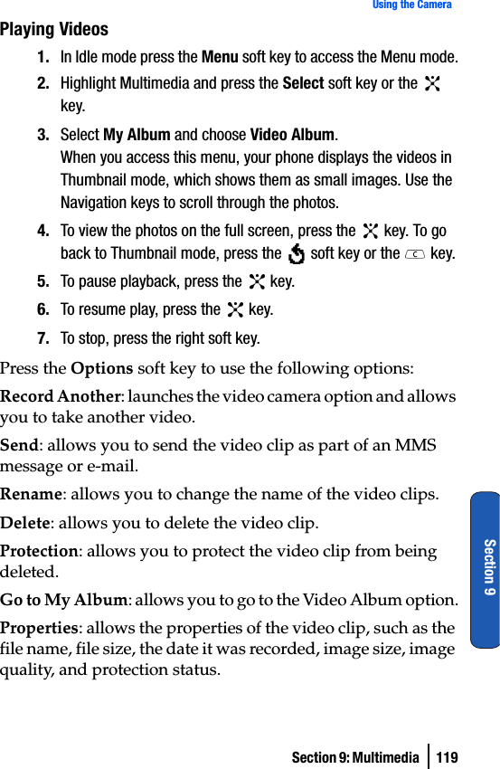 Section 9: Multimedia  119Using the CameraSection 9Playing Videos1. In Idle mode press the Menu soft key to access the Menu mode.2. Highlight Multimedia and press the Select soft key or the   key. 3. Select My Album and choose Video Album.When you access this menu, your phone displays the videos in Thumbnail mode, which shows them as small images. Use the Navigation keys to scroll through the photos.4. To view the photos on the full screen, press the   key. To go back to Thumbnail mode, press the   soft key or the   key.5. To pause playback, press the   key.6. To resume play, press the   key.7. To stop, press the right soft key.Press the Options soft key to use the following options:Record Another: launches the video camera option and allows you to take another video.Send: allows you to send the video clip as part of an MMS message or e-mail. Rename: allows you to change the name of the video clips.Delete: allows you to delete the video clip.Protection: allows you to protect the video clip from being deleted.Go to My Album: allows you to go to the Video Album option.Properties: allows the properties of the video clip, such as the file name, file size, the date it was recorded, image size, image quality, and protection status.