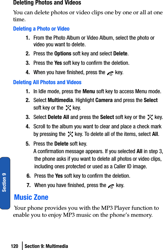 120 Section 9: MultimediaSection 9Deleting Photos and VideosYou can delete photos or video clips one by one or all at one time. Deleting a Photo or Video1. From the Photo Album or Video Album, select the photo or video you want to delete.2. Press the Options soft key and select Delete.3. Press the Yes soft key to confirm the deletion.4. When you have finished, press the   key.Deleting All Photos and Videos1. In Idle mode, press the Menu soft key to access Menu mode.2. Select Multimedia. Highlight Camera and press the Select soft key or the   key. 3. Select Delete All and press the Select soft key or the   key.4. Scroll to the album you want to clear and place a check mark by pressing the   key. To delete all of the items, select All.5. Press the Delete soft key.A confirmation message appears. If you selected All in step 3, the phone asks if you want to delete all photos or video clips, including ones protected or used as a Caller ID image.6. Press the Yes soft key to confirm the deletion.7. When you have finished, press the   key.Music ZoneYour phone provides you with the MP3 Player function to enable you to enjoy MP3 music on the phone’s memory.
