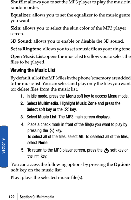 122 Section 9: MultimediaSection 9Shuffle: allows you to set the MP3 player to play the music in random order.Equalizer: allows you to set the equalizer to the music genre you want.Skin: allows you to select the skin color of the MP3 player screen.3D Sound: allows you to enable or disable the 3D sound.Set as Ringtone: allows you to set a music file as your ring tone.Open Music List: opens the music list to allow you to select the files to be played.Viewing the Music ListBy default, all of the MP3 files in the phone’s memory are added to the music list. You can select and play only the files you want tor delete files from the music list.1. In Idle mode, press the Menu soft key to access Menu mode.2. Select Multimedia. Highlight Music Zone and press the Select soft key or the   key.3. Select Music List. The MP3 main screen displays.4. Place a check mark in front of the file(s) you want to play by pressing the   key.To select all of the files, select All. To deselect all of the files, select None.5. To return to the MP3 player screen, press the   soft key or the  key.You can access the following options by pressing the Options soft key on the music list:Play: plays the selected music file(s).