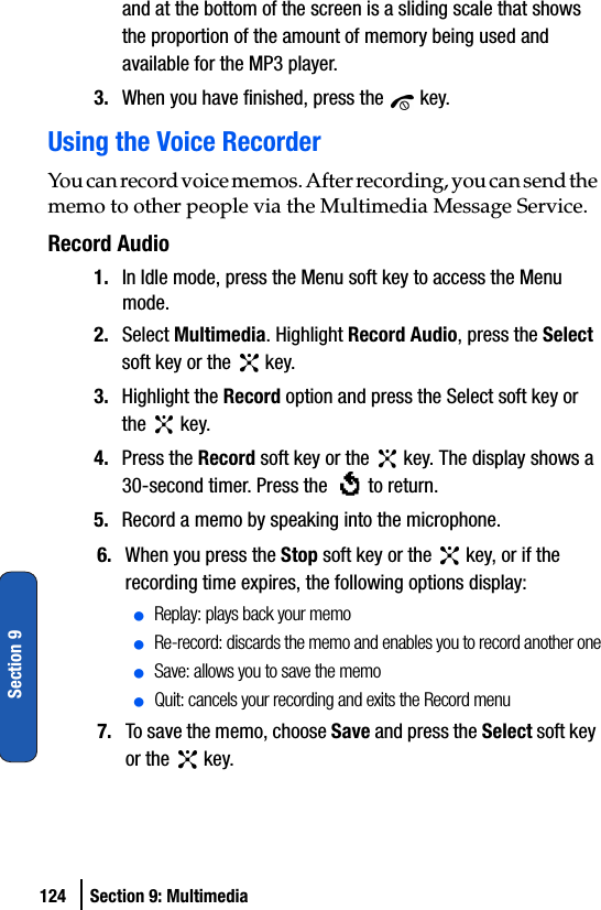 124 Section 9: MultimediaSection 9and at the bottom of the screen is a sliding scale that shows the proportion of the amount of memory being used and available for the MP3 player.3. When you have finished, press the   key.Using the Voice RecorderYou can record voice memos. After recording, you can send the memo to other people via the Multimedia Message Service.Record Audio1. In Idle mode, press the Menu soft key to access the Menu mode.2. Select Multimedia. Highlight Record Audio, press the Select soft key or the   key. 3. Highlight the Record option and press the Select soft key or the  key.4. Press the Record soft key or the   key. The display shows a 30-second timer. Press the   to return.5. Record a memo by speaking into the microphone.6. When you press the Stop soft key or the   key, or if the recording time expires, the following options display:ⅷReplay: plays back your memoⅷRe-record: discards the memo and enables you to record another oneⅷSave: allows you to save the memoⅷQuit: cancels your recording and exits the Record menu7. To save the memo, choose Save and press the Select soft key or the   key.