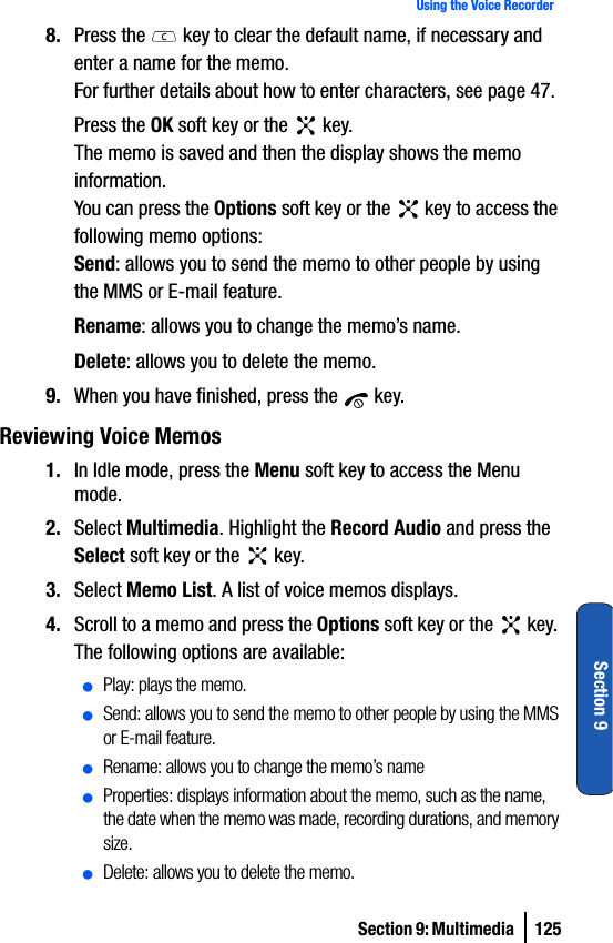 Section 9: Multimedia  125Using the Voice RecorderSection 98. Press the   key to clear the default name, if necessary and enter a name for the memo.For further details about how to enter characters, see page 47.Press the OK soft key or the   key.The memo is saved and then the display shows the memo information.You can press the Options soft key or the   key to access the following memo options:Send: allows you to send the memo to other people by using the MMS or E-mail feature.Rename: allows you to change the memo’s name.Delete: allows you to delete the memo.9. When you have finished, press the   key.Reviewing Voice Memos1. In Idle mode, press the Menu soft key to access the Menu mode.2. Select Multimedia. Highlight the Record Audio and press the Select soft key or the   key. 3. Select Memo List. A list of voice memos displays.4. Scroll to a memo and press the Options soft key or the   key. The following options are available:ⅷPlay: plays the memo.ⅷSend: allows you to send the memo to other people by using the MMS or E-mail feature. ⅷRename: allows you to change the memo’s nameⅷProperties: displays information about the memo, such as the name, the date when the memo was made, recording durations, and memory size.ⅷDelete: allows you to delete the memo.