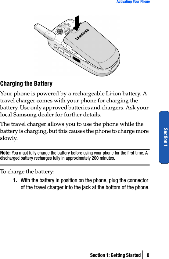 Section 1: Getting Started  9Activating Your PhoneSection 1Charging the BatteryYour phone is powered by a rechargeable Li-ion battery. A travel charger comes with your phone for charging the battery. Use only approved batteries and chargers. Ask your local Samsung dealer for further details. The travel charger allows you to use the phone while the battery is charging, but this causes the phone to charge more slowly.Note: You must fully charge the battery before using your phone for the first time. A discharged battery recharges fully in approximately 200 minutes.To charge the battery:1. With the battery in position on the phone, plug the connector of the travel charger into the jack at the bottom of the phone.