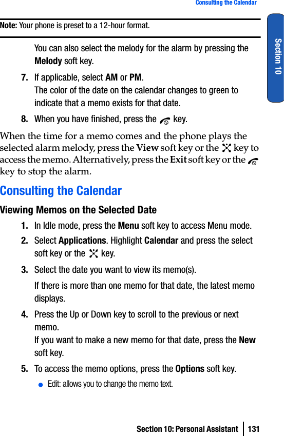 Section 10: Personal Assistant  131Consulting the CalendarSection 10Note: Your phone is preset to a 12-hour format. You can also select the melody for the alarm by pressing the Melody soft key.7. If applicable, select AM or PM.The color of the date on the calendar changes to green to indicate that a memo exists for that date.8. When you have finished, press the   key.When the time for a memo comes and the phone plays the selected alarm melody, press the View soft key or the   key to access the memo. Alternatively, press the Exit soft key or the   key to stop the alarm.Consulting the CalendarViewing Memos on the Selected Date1. In Idle mode, press the Menu soft key to access Menu mode.2. Select Applications. Highlight Calendar and press the select soft key or the   key.3. Select the date you want to view its memo(s). If there is more than one memo for that date, the latest memo displays.4. Press the Up or Down key to scroll to the previous or next memo.If you want to make a new memo for that date, press the New soft key.5. To access the memo options, press the Options soft key.ⅷEdit: allows you to change the memo text.