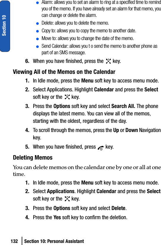 132 Section 10: Personal AssistantSection 10ⅷAlarm: allows you to set an alarm to ring at a specified time to remind you of the memo. If you have already set an alarm for that memo, you can change or delete the alarm.ⅷDelete: allows you to delete the memo.ⅷCopy to: allows you to copy the memo to another date.ⅷMove to: allows you to change the date of the memo.ⅷSend Calendar: allows you t o send the memo to another phone as part of an SMS message.6. When you have finished, press the   key.Viewing All of the Memos on the Calendar1. In Idle mode, press the Menu soft key to access menu mode.2. Select Applications. Highlight Calendar and press the Select soft key or the   key.3. Press the Options soft key and select Search All. The phone displays the latest memo. You can view all of the memos, starting with the oldest, regardless of the day.4. To scroll through the memos, press the Up or Down Navigation key.5. When you have finished, press   key.Deleting MemosYou can delete memos on the calendar one by one or all at one time.1. In Idle mode, press the Menu soft key to access menu mode.2. Select Applications. Highlight Calendar and press the Select soft key or the   key.3. Press the Options soft key and select Delete.4. Press the Yes soft key to confirm the deletion.