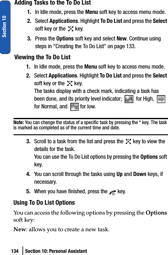 134 Section 10: Personal AssistantSection 10Adding Tasks to the To Do List1. In Idle mode, press the Menu soft key to access menu mode.2. Select Applications. Highlight To Do List and press the Select soft key or the   key.3. Press the Options soft key and select New. Continue using steps in &quot;Creating the To Do List&quot; on page 133.Viewing the To Do List1. In Idle mode, press the Menu soft key to access menu mode.2. Select Applications. Highlight To Do List and press the Select soft key or the   key.The tasks display with a check mark, indicating a task has been done, and its priority level indicator;   for High,   for Normal, and  for low.Note: You can change the status of a specific task by pressing the * key. The task is marked as completed as of the current time and date.3. Scroll to a task from the list and press the   key to view the details for the task.You can use the To Do List options by pressing the Options soft key. 4. You can scroll through the tasks using Up and Down keys, if necessary.5. When you have finished, press the   key. Using To Do List OptionsYou can access the following options by pressing the Options soft key:New: allows you to create a new task.