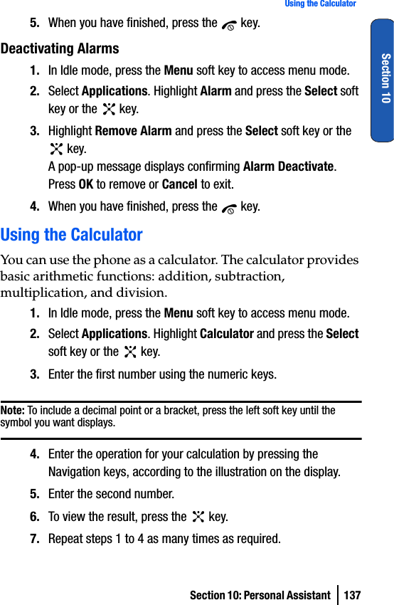 Section 10: Personal Assistant  137Using the CalculatorSection 105. When you have finished, press the   key.Deactivating Alarms1. In Idle mode, press the Menu soft key to access menu mode.2. Select Applications. Highlight Alarm and press the Select soft key or the   key. 3. Highlight Remove Alarm and press the Select soft key or the  key.A pop-up message displays confirming Alarm Deactivate. Press OK to remove or Cancel to exit.4. When you have finished, press the   key.Using the CalculatorYou can use the phone as a calculator. The calculator provides basic arithmetic functions: addition, subtraction, multiplication, and division.1. In Idle mode, press the Menu soft key to access menu mode.2. Select Applications. Highlight Calculator and press the Select soft key or the   key.3. Enter the first number using the numeric keys.Note: To include a decimal point or a bracket, press the left soft key until the symbol you want displays.4. Enter the operation for your calculation by pressing the Navigation keys, according to the illustration on the display.5. Enter the second number.6. To view the result, press the   key.7. Repeat steps 1 to 4 as many times as required.