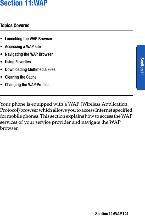 Section 11:WAP 141Section 11Section 11:WAPTopics Covered• Launching the WAP Browser• Accessing a WAP site• Navigating the WAP Browser• Using Favorites• Downloading Multimedia Files• Clearing the Cache• Changing the WAP ProfilesYour phone is equipped with a WAP (Wireless Application Protocol) browser which allows you to access Internet specified for mobile phones. This section explains how to access the WAP services of your service provider and navigate the WAP browser.