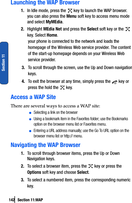 142 Section 11:WAPSection 11Launching the WAP Browser1. In Idle mode, press the   key to launch the WAP browser.you can also press the Menu soft key to access menu mode and select MyMEdia.2. Highlight MEdia Net and press the Select soft key or the   key. Select Home.your phone is connected to the network and loads the homepage of the Wireless Web service provider. The content of the start-up homepage depends on your Wireless Web service provider.3. To scroll through the screen, use the Up and Down navigation keys.4. To exit the browser at any time, simply press the   key or press the hold the   key.Access a WAP SiteThere are several ways to access a WAP site:ⅷSelecting a link on the browserⅷUsing a bookmark item in the Favorites folder; use the Bookmarks option on the browser menu list or Favorites menu.ⅷEntering a URL address manually; use the Go To URL option on the browser menu list or http:// menu.Navigating the WAP Browser1. To scroll through browser items, press the Up or Down Navigation keys.2. To select a browser item, press the   key or press the Options soft key and choose Select.3. To select a numbered item, press the corresponding numeric key.