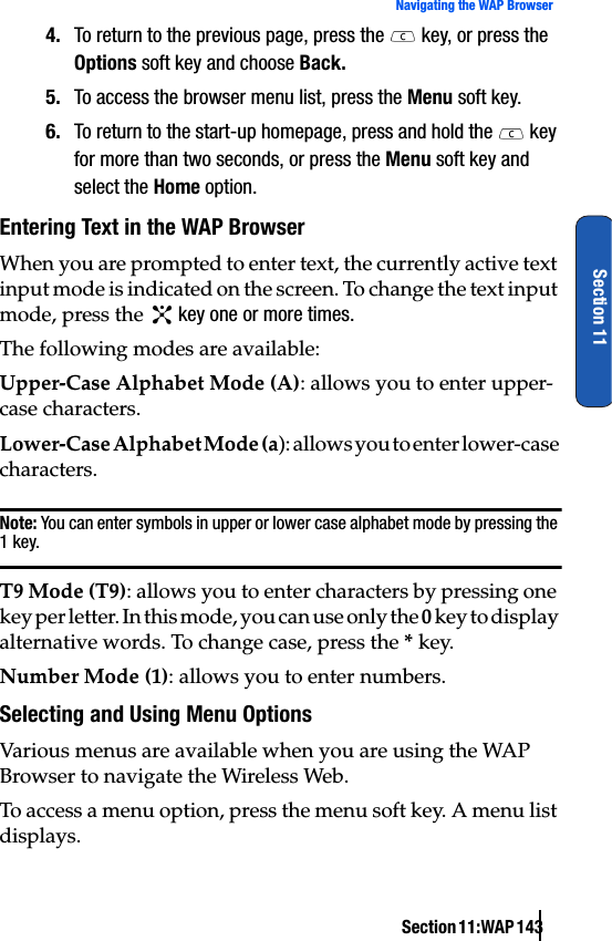 Section 11:WAP 143Navigating the WAP BrowserSection 114. To return to the previous page, press the   key, or press the Options soft key and choose Back.5. To access the browser menu list, press the Menu soft key.6. To return to the start-up homepage, press and hold the   key for more than two seconds, or press the Menu soft key and select the Home option.Entering Text in the WAP BrowserWhen you are prompted to enter text, the currently active text input mode is indicated on the screen. To change the text input mode, press the   key one or more times.The following modes are available:Upper-Case Alphabet Mode (A): allows you to enter upper-case characters.Lower-Case Alphabet Mode (a): allows you to enter lower-case characters.Note: You can enter symbols in upper or lower case alphabet mode by pressing the 1 key.T9 Mode (T9): allows you to enter characters by pressing one key per letter. In this mode, you can use only the 0 key to display alternative words. To change case, press the * key.Number Mode (1): allows you to enter numbers.Selecting and Using Menu OptionsVarious menus are available when you are using the WAP Browser to navigate the Wireless Web.To access a menu option, press the menu soft key. A menu list displays.