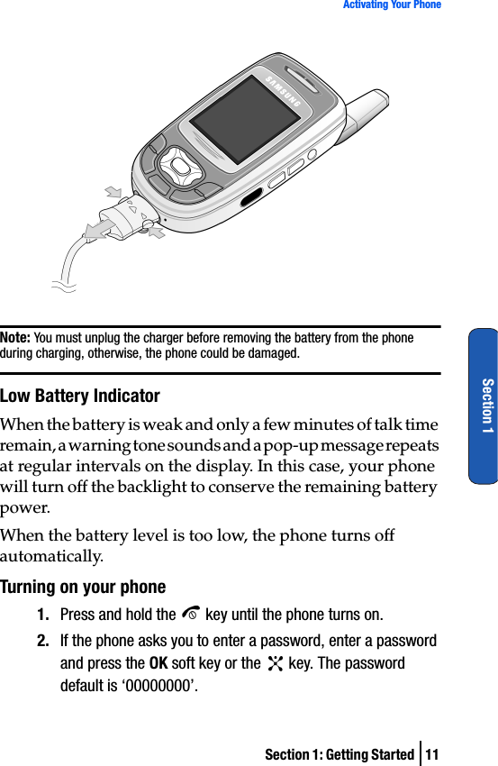 Section 1: Getting Started  11Activating Your PhoneSection 1Note: You must unplug the charger before removing the battery from the phone during charging, otherwise, the phone could be damaged.Low Battery IndicatorWhen the battery is weak and only a few minutes of talk time remain, a warning tone sounds and a pop-up message repeats at regular intervals on the display. In this case, your phone will turn off the backlight to conserve the remaining battery power.When the battery level is too low, the phone turns off automatically.Turning on your phone1. Press and hold the   key until the phone turns on.2. If the phone asks you to enter a password, enter a password and press the OK soft key or the   key. The password default is ‘00000000’. 