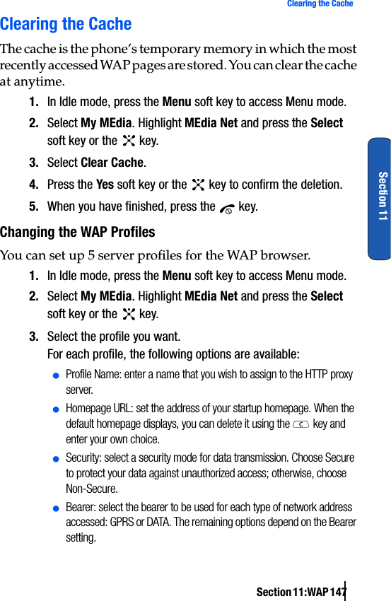 Section 11:WAP 147Clearing the CacheSection 11Clearing the CacheThe cache is the phone’s temporary memory in which the most recently accessed WAP pages are stored. You can clear the cache at anytime.1. In Idle mode, press the Menu soft key to access Menu mode.2. Select My MEdia. Highlight MEdia Net and press the Select soft key or the   key.3. Select Clear Cache.4. Press the Yes soft key or the   key to confirm the deletion.5. When you have finished, press the   key.Changing the WAP ProfilesYou can set up 5 server profiles for the WAP browser.1. In Idle mode, press the Menu soft key to access Menu mode.2. Select My MEdia. Highlight MEdia Net and press the Select soft key or the   key.3. Select the profile you want.For each profile, the following options are available:ⅷProfile Name: enter a name that you wish to assign to the HTTP proxy server.ⅷHomepage URL: set the address of your startup homepage. When the default homepage displays, you can delete it using the   key and enter your own choice.ⅷSecurity: select a security mode for data transmission. Choose Secure to protect your data against unauthorized access; otherwise, choose Non-Secure.ⅷBearer: select the bearer to be used for each type of network address accessed: GPRS or DATA. The remaining options depend on the Bearer setting.
