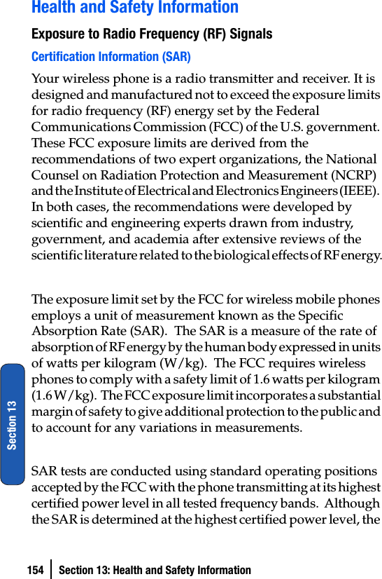 154 Section 13: Health and Safety InformationSection 13Health and Safety InformationExposure to Radio Frequency (RF) SignalsCertification Information (SAR)Your wireless phone is a radio transmitter and receiver. It is designed and manufactured not to exceed the exposure limits for radio frequency (RF) energy set by the Federal Communications Commission (FCC) of the U.S. government. These FCC exposure limits are derived from the recommendations of two expert organizations, the National Counsel on Radiation Protection and Measurement (NCRP) and the Institute of Electrical and Electronics Engineers (IEEE).  In both cases, the recommendations were developed by scientific and engineering experts drawn from industry, government, and academia after extensive reviews of the scientific literature related to the biological effects of RF energy.The exposure limit set by the FCC for wireless mobile phones employs a unit of measurement known as the Specific Absorption Rate (SAR).  The SAR is a measure of the rate of absorption of RF energy by the human body expressed in units of watts per kilogram (W/kg).  The FCC requires wireless phones to comply with a safety limit of 1.6 watts per kilogram (1.6 W/kg).  The FCC exposure limit incorporates a substantial margin of safety to give additional protection to the public and to account for any variations in measurements.  SAR tests are conducted using standard operating positions accepted by the FCC with the phone transmitting at its highest certified power level in all tested frequency bands.  Although the SAR is determined at the highest certified power level, the 