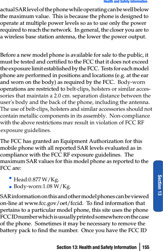 Section 13: Health and Safety Information  155Health and Safety InformationSection 13actual SAR level of the phone while operating can be well below the maximum value.  This is because the phone is designed to operate at multiple power levels so as to use only the power required to reach the network.  In general, the closer you are to a wireless base station antenna, the lower the power output.Before a new model phone is available for sale to the public, it must be tested and certified to the FCC that it does not exceed the exposure limit established by the FCC.  Tests for each model phone are performed in positions and locations (e.g. at the ear and worn on the body) as required by the FCC.  Body-worn operations are restricted to belt-clips, holsters or similar acces-sories that maintain a 2.0 cm. separation distance between the  user&apos;s body and the back of the phone, including the antenna.  The use of belt-clips, holsters and similar accessories should not contain metallic components in its assembly.  Non-compliance with the above restrictions may result in violation of FCC RF The FCC has granted an Equipment Authorization for this mobile phone with all reported SAR levels evaluated as in compliance with the FCC RF exposure guidelines.  The maximum SAR values for this model phone as reported to the FCC are:• • SAR information on this and other model phones can be viewed on-line at www.fcc.gov/oet/fccid.  To find information that pertains to a particular model phone, this site uses the phone FCC ID number which is usually printed somewhere on the case of the phone.  Sometimes it may be necessary to remove the battery pack to find the number.  Once you have the FCC ID Head:0.877 W/Kg.Body-worn:1.08 W/Kg.exposure guidelines.