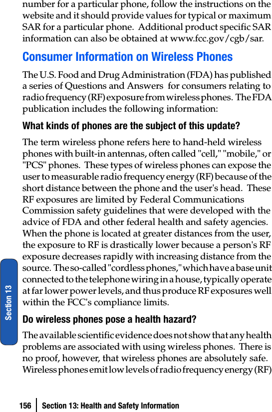 156 Section 13: Health and Safety InformationSection 13number for a particular phone, follow the instructions on the website and it should provide values for typical or maximum SAR for a particular phone.  Additional product specific SAR information can also be obtained at www.fcc.gov/cgb/sar. Consumer Information on Wireless PhonesThe U.S. Food and Drug Administration (FDA) has published a series of Questions and Answers  for consumers relating to radio frequency (RF) exposure from wireless phones.  The FDA publication includes the following information:What kinds of phones are the subject of this update?The term wireless phone refers here to hand-held wireless phones with built-in antennas, often called &quot;cell,&quot; &quot;mobile,&quot; or &quot;PCS&quot; phones.  These types of wireless phones can expose the user to measurable radio frequency energy (RF) because of the short distance between the phone and the user&apos;s head.  These RF exposures are limited by Federal Communications Commission safety guidelines that were developed with the advice of FDA and other federal health and safety agencies.  When the phone is located at greater distances from the user, the exposure to RF is drastically lower because a person&apos;s RF exposure decreases rapidly with increasing distance from the source.  The so-called &quot;cordless phones,&quot; which have a base unit connected to the telephone wiring in a house, typically operate at far lower power levels, and thus produce RF exposures well within the FCC&apos;s compliance limits.Do wireless phones pose a health hazard?The available scientific evidence does not show that any health problems are associated with using wireless phones.  There is no proof, however, that wireless phones are absolutely safe.  Wireless phones emit low levels of radio frequency energy (RF) 