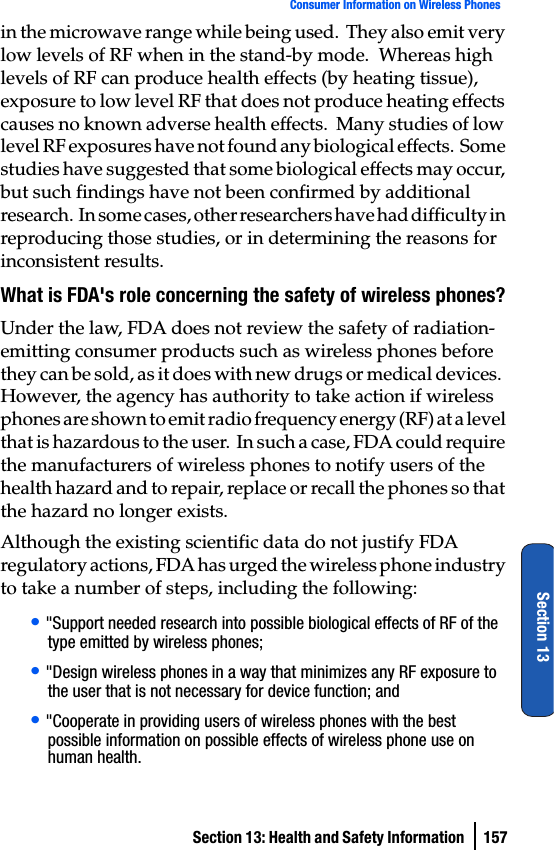Section 13: Health and Safety Information  157Consumer Information on Wireless PhonesSection 13in the microwave range while being used.  They also emit very low levels of RF when in the stand-by mode.  Whereas high levels of RF can produce health effects (by heating tissue), exposure to low level RF that does not produce heating effects causes no known adverse health effects.  Many studies of low level RF exposures have not found any biological effects.  Some studies have suggested that some biological effects may occur, but such findings have not been confirmed by additional research.  In some cases, other researchers have had difficulty in reproducing those studies, or in determining the reasons for inconsistent results.What is FDA&apos;s role concerning the safety of wireless phones?Under the law, FDA does not review the safety of radiation-emitting consumer products such as wireless phones before they can be sold, as it does with new drugs or medical devices.  However, the agency has authority to take action if wireless phones are shown to emit radio frequency energy (RF) at a level that is hazardous to the user.  In such a case, FDA could require the manufacturers of wireless phones to notify users of the health hazard and to repair, replace or recall the phones so that the hazard no longer exists.Although the existing scientific data do not justify FDA regulatory actions, FDA has urged the wireless phone industry to take a number of steps, including the following:• &quot;Support needed research into possible biological effects of RF of the type emitted by wireless phones;• &quot;Design wireless phones in a way that minimizes any RF exposure to the user that is not necessary for device function; and• &quot;Cooperate in providing users of wireless phones with the best possible information on possible effects of wireless phone use on human health.