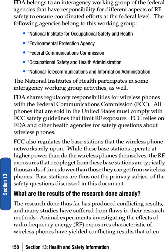 158 Section 13: Health and Safety InformationSection 13FDA belongs to an interagency working group of the federal agencies that have responsibility for different aspects of RF safety to ensure coordinated efforts at the federal level.  The following agencies belong to this working group:• &quot;National Institute for Occupational Safety and Health • &quot;Environmental Protection Agency• &quot;Federal Communications Commission• &quot;Occupational Safety and Health Administration• &quot;National Telecommunications and Information AdministrationThe National Institutes of Health participates in some interagency working group activities, as well.FDA shares regulatory responsibilities for wireless phones with the Federal Communications Commission (FCC).  All phones that are sold in the United States must comply with FCC safety guidelines that limit RF exposure.  FCC relies on FDA and other health agencies for safety questions about wireless phones.FCC also regulates the base stations that the wireless phone networks rely upon.  While these base stations operate at higher power than do the wireless phones themselves, the RF exposures that people get from these base stations are typically thousands of times lower than those they can get from wireless phones.  Base stations are thus not the primary subject of the safety questions discussed in this document.What are the results of the research done already?The research done thus far has produced conflicting results, and many studies have suffered from flaws in their research methods.  Animal experiments investigating the effects of radio frequency energy (RF) exposures characteristic of wireless phones have yielded conflicting results that often 