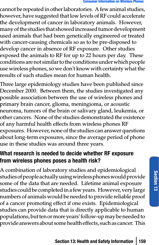 Section 13: Health and Safety Information  159Consumer Information on Wireless PhonesSection 13cannot be repeated in other laboratories.  A few animal studies, however, have suggested that low levels of RF could accelerate the development of cancer in laboratory animals.  However, many of the studies that showed increased tumor development used animals that had been genetically engineered or treated with cancer-causing chemicals so as to be pre-disposed to develop cancer in absence of RF exposure.  Other studies exposed the animals to RF for up to 22 hours per day.  These conditions are not similar to the conditions under which people use wireless phones, so we don&apos;t know with certainty what the results of such studies mean for human health.Three large epidemiology studies have been published since December 2000.  Between them, the studies investigated any possible association between the use of wireless phones and primary brain cancer, glioma, meningioma, or acoustic neuroma, tumors of the brain or salivary gland, leukemia, or other cancers.  None of the studies demonstrated the existence of any harmful health effects from wireless phones RF exposures.  However, none of the studies can answer questions about long-term exposures, since the average period of phone use in these studies was around three years.What research is needed to decide whether RF exposure from wireless phones poses a health risk?A combination of laboratory studies and epidemiological studies of people actually using wireless phones would provide some of the data that are needed.  Lifetime animal exposure studies could be completed in a few years.  However, very large numbers of animals would be needed to provide reliable proof of a cancer promoting effect if one exists.  Epidemiological studies can provide data that is directly applicable to human populations, but ten or more years&apos; follow-up may be needed to provide answers about some health effects, such as cancer.  This 
