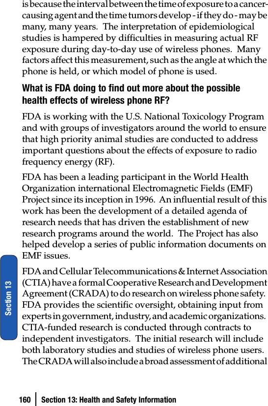 160 Section 13: Health and Safety InformationSection 13is because the interval between the time of exposure to a cancer-causing agent and the time tumors develop - if they do - may be many, many years.  The interpretation of epidemiological studies is hampered by difficulties in measuring actual RF exposure during day-to-day use of wireless phones.  Many factors affect this measurement, such as the angle at which the phone is held, or which model of phone is used.What is FDA doing to find out more about the possible health effects of wireless phone RF?FDA is working with the U.S. National Toxicology Program and with groups of investigators around the world to ensure that high priority animal studies are conducted to address important questions about the effects of exposure to radio frequency energy (RF).FDA has been a leading participant in the World Health Organization international Electromagnetic Fields (EMF) Project since its inception in 1996.  An influential result of this work has been the development of a detailed agenda of research needs that has driven the establishment of new research programs around the world.  The Project has also helped develop a series of public information documents on EMF issues.FDA and Cellular Telecommunications &amp; Internet Association (CTIA) have a formal Cooperative Research and Development Agreement (CRADA) to do research on wireless phone safety.  FDA provides the scientific oversight, obtaining input from experts in government, industry, and academic organizations.  CTIA-funded research is conducted through contracts to independent investigators.  The initial research will include both laboratory studies and studies of wireless phone users.  The CRADA will also include a broad assessment of additional 