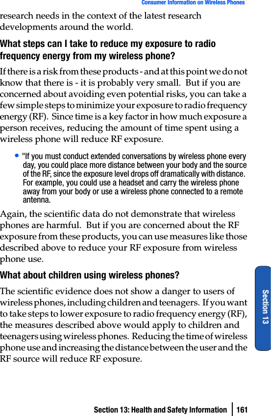 Section 13: Health and Safety Information  161Consumer Information on Wireless PhonesSection 13research needs in the context of the latest research developments around the world.What steps can I take to reduce my exposure to radio frequency energy from my wireless phone?If there is a risk from these products - and at this point we do not know that there is - it is probably very small.  But if you are concerned about avoiding even potential risks, you can take a few simple steps to minimize your exposure to radio frequency energy (RF).  Since time is a key factor in how much exposure a person receives, reducing the amount of time spent using a wireless phone will reduce RF exposure.• &quot;If you must conduct extended conversations by wireless phone every day, you could place more distance between your body and the source of the RF, since the exposure level drops off dramatically with distance.  For example, you could use a headset and carry the wireless phone away from your body or use a wireless phone connected to a remote antenna.Again, the scientific data do not demonstrate that wireless phones are harmful.  But if you are concerned about the RF exposure from these products, you can use measures like those described above to reduce your RF exposure from wireless phone use.What about children using wireless phones?The scientific evidence does not show a danger to users of wireless phones, including children and teenagers.  If you want to take steps to lower exposure to radio frequency energy (RF), the measures described above would apply to children and teenagers using wireless phones.  Reducing the time of wireless phone use and increasing the distance between the user and the RF source will reduce RF exposure.