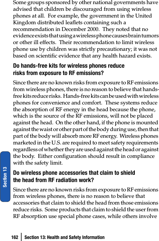 162 Section 13: Health and Safety InformationSection 13Some groups sponsored by other national governments have advised that children be discouraged from using wireless phones at all.  For example, the government in the United Kingdom distributed leaflets containing such a recommendation in December 2000.  They noted that no evidence exists that using a wireless phone causes brain tumors or other ill effects.  Their recommendation to limit wireless phone use by children was strictly precautionary; it was not based on scientific evidence that any health hazard exists.Do hands-free kits for wireless phones reduce risks from exposure to RF emissions?Since there are no known risks from exposure to RF emissions from wireless phones, there is no reason to believe that hands-f r e e  k i t s  r e d u c e  r i s k s .   H a n d s - f r e e  k i t s  c a n  b e  u s e d  w i t h  w i r e l e s s  phones for convenience and comfort.  These systems reduce the absorption of RF energy in the head because the phone, which is the source of the RF emissions, will not be placed against the head.  On the other hand, if the phone is mounted against the waist or other part of the body during use, then that part of the body will absorb more RF energy.  Wireless phones marketed in the U.S. are required to meet safety requirements regardless of whether they are used against the head or against the body.  Either configuration should result in compliance with the safety limit.Do wireless phone accessories that claim to shield the head from RF radiation work?Since there are no known risks from exposure to RF emissions from wireless phones, there is no reason to believe that accessories that claim to shield the head from those emissions reduce risks.  Some products that claim to shield the user from RF absorption use special phone cases, while others involve 