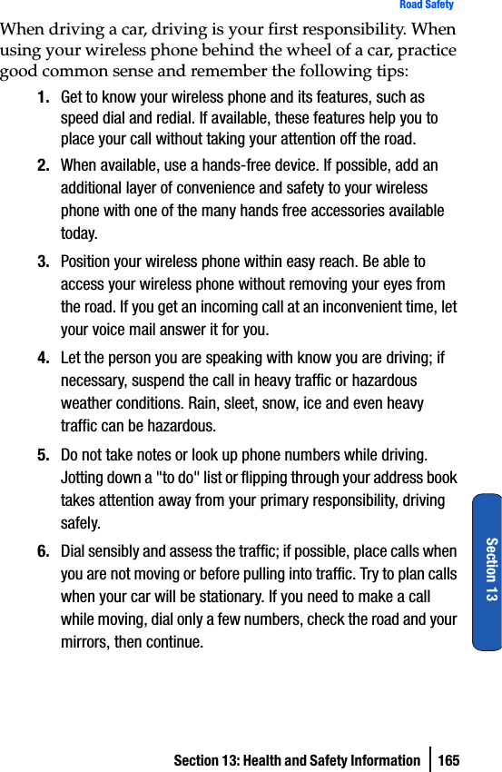 Section 13: Health and Safety Information  165Road SafetySection 13When driving a car, driving is your first responsibility. When using your wireless phone behind the wheel of a car, practice good common sense and remember the following tips:1. Get to know your wireless phone and its features, such as speed dial and redial. If available, these features help you to place your call without taking your attention off the road.2. When available, use a hands-free device. If possible, add an additional layer of convenience and safety to your wireless phone with one of the many hands free accessories available today.3. Position your wireless phone within easy reach. Be able to access your wireless phone without removing your eyes from the road. If you get an incoming call at an inconvenient time, let your voice mail answer it for you.4. Let the person you are speaking with know you are driving; if necessary, suspend the call in heavy traffic or hazardous weather conditions. Rain, sleet, snow, ice and even heavy traffic can be hazardous.5. Do not take notes or look up phone numbers while driving. Jotting down a &quot;to do&quot; list or flipping through your address book takes attention away from your primary responsibility, driving safely.6. Dial sensibly and assess the traffic; if possible, place calls when you are not moving or before pulling into traffic. Try to plan calls when your car will be stationary. If you need to make a call while moving, dial only a few numbers, check the road and your mirrors, then continue.