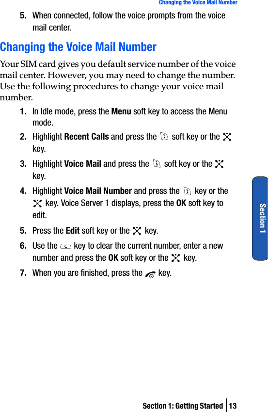 Section 1: Getting Started  13Changing the Voice Mail NumberSection 15. When connected, follow the voice prompts from the voice mail center.Changing the Voice Mail NumberYour SIM card gives you default service number of the voice mail center. However, you may need to change the number. Use the following procedures to change your voice mail number.1. In Idle mode, press the Menu soft key to access the Menu mode.2. Highlight Recent Calls and press the   soft key or the   key.3. Highlight Voice Mail and press the   soft key or the   key.4. Highlight Voice Mail Number and press the   key or the  key. Voice Server 1 displays, press the OK soft key to edit.5. Press the Edit soft key or the   key.6. Use the   key to clear the current number, enter a new number and press the OK soft key or the   key.7. When you are finished, press the   key.
