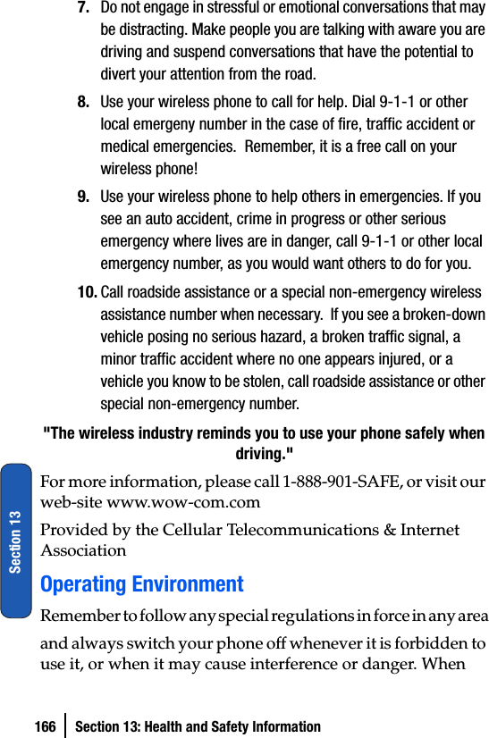 166 Section 13: Health and Safety InformationSection 137. Do not engage in stressful or emotional conversations that may be distracting. Make people you are talking with aware you are driving and suspend conversations that have the potential to divert your attention from the road.8. Use your wireless phone to call for help. Dial 9-1-1 or other local emergeny number in the case of fire, traffic accident or medical emergencies.  Remember, it is a free call on your wireless phone!9. Use your wireless phone to help others in emergencies. If you see an auto accident, crime in progress or other serious emergency where lives are in danger, call 9-1-1 or other local emergency number, as you would want others to do for you.10. Call roadside assistance or a special non-emergency wireless assistance number when necessary.  If you see a broken-down vehicle posing no serious hazard, a broken traffic signal, a minor traffic accident where no one appears injured, or a vehicle you know to be stolen, call roadside assistance or other special non-emergency number.&quot;The wireless industry reminds you to use your phone safely when driving.&quot;For more information, please call 1-888-901-SAFE, or visit our web-site www.wow-com.com Provided by the Cellular Telecommunications &amp; Internet AssociationOperating EnvironmentRemember to follow any special regulations in force in any areaand always switch your phone off whenever it is forbidden to use it, or when it may cause interference or danger. When 