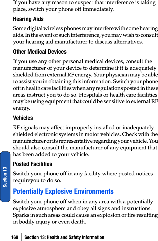 168 Section 13: Health and Safety InformationSection 13If you have any reason to suspect that interference is taking place, switch your phone off immediately.Hearing AidsSome digital wireless phones may interfere with some hearing aids. In the event of such interference, you may wish to consult your hearing aid manufacturer to discuss alternatives.Other Medical DevicesIf you use any other personal medical devices, consult the manufacturer of your device to determine if it is adequately shielded from external RF energy. Your physician may be able to assist you in obtaining this information. Switch your phone off in health care facilities when any regulations posted in these areas instruct you to do so. Hospitals or health care facilities may be using equipment that could be sensitive to external RF energy.VehiclesRF signals may affect improperly installed or inadequately shielded electronic systems in motor vehicles. Check with the manufacturer or its representative regarding your vehicle. You should also consult the manufacturer of any equipment that has been added to your vehicle.Posted FacilitiesSwitch your phone off in any facility where posted notices requireyou to do so.Potentially Explosive EnvironmentsSwitch your phone off when in any area with a potentially explosive atmosphere and obey all signs and instructions. Sparks in such areas could cause an explosion or fire resulting in bodily injury or even death.