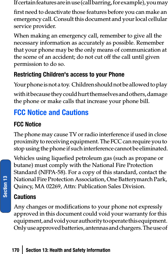 170 Section 13: Health and Safety InformationSection 13If certain features are in use (call barring, for example), you mayfirst need to deactivate those features before you can make an emergency call. Consult this document and your local cellular service provider.When making an emergency call, remember to give all the necessary information as accurately as possible. Remember that your phone may be the only means of communication at the scene of an accident; do not cut off the call until given permission to do so.Restricting Children&apos;s access to your PhoneYour phone is not a toy.  Children should not be allowed to play with it because they could hurt themselves and others, damage the phone or make calls that increase your phone bill.FCC Notice and CautionsFCC NoticeThe phone may cause TV or radio interference if used in close proximity to receiving equipment. The FCC can require you to stop using the phone if such interference cannot be eliminated.Vehicles using liquefied petroleum gas (such as propane or butane) must comply with the National Fire Protection Standard (NFPA-58). For a copy of this standard, contact the National Fire Protection Association, One Batterymarch Park, Quincy, MA 02269, Attn: Publication Sales Division.CautionsAny changes or modifications to your phone not expressly approved in this document could void your warranty for this equipment, and void your authority to operate this equipment. Only use approved batteries, antennas and chargers. The use of 