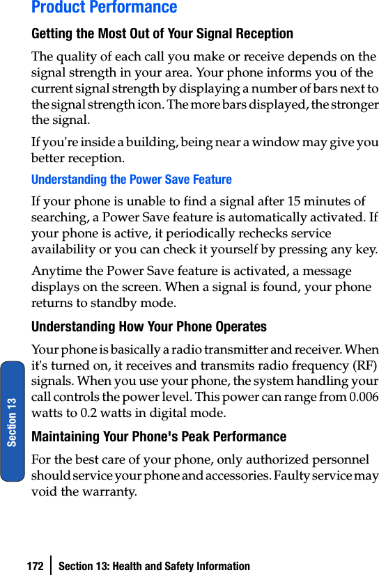 172 Section 13: Health and Safety InformationSection 13Product PerformanceGetting the Most Out of Your Signal ReceptionThe quality of each call you make or receive depends on the signal strength in your area. Your phone informs you of the current signal strength by displaying a number of bars next to the signal strength icon. The more bars displayed, the stronger the signal.If you&apos;re inside a building, being near a window may give you better reception.Understanding the Power Save FeatureIf your phone is unable to find a signal after 15 minutes of searching, a Power Save feature is automatically activated. If your phone is active, it periodically rechecks service availability or you can check it yourself by pressing any key.Anytime the Power Save feature is activated, a message displays on the screen. When a signal is found, your phone returns to standby mode.Understanding How Your Phone OperatesYour phone is basically a radio transmitter and receiver. When it&apos;s turned on, it receives and transmits radio frequency (RF) signals. When you use your phone, the system handling your call controls the power level. This power can range from 0.006 watts to 0.2 watts in digital mode.Maintaining Your Phone&apos;s Peak PerformanceFor the best care of your phone, only authorized personnel should service your phone and accessories. Faulty service may void the warranty.