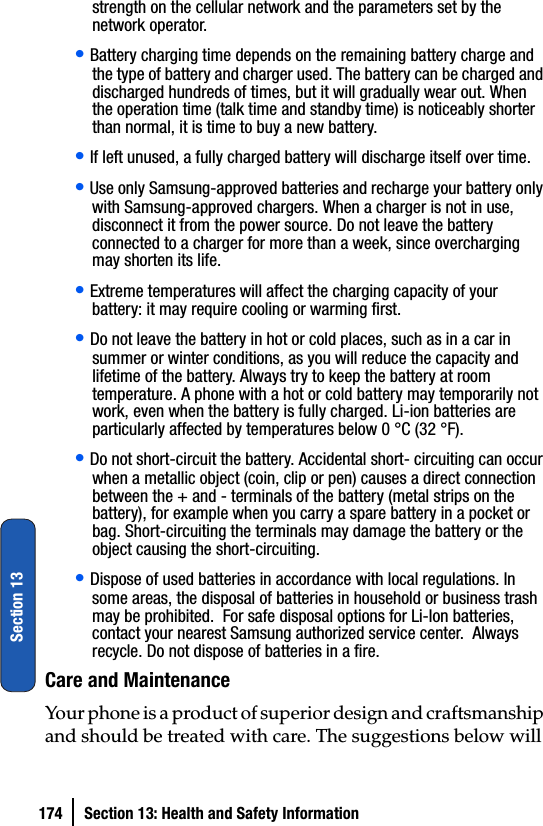 174 Section 13: Health and Safety InformationSection 13strength on the cellular network and the parameters set by the network operator.• Battery charging time depends on the remaining battery charge and the type of battery and charger used. The battery can be charged and discharged hundreds of times, but it will gradually wear out. When the operation time (talk time and standby time) is noticeably shorter than normal, it is time to buy a new battery.• If left unused, a fully charged battery will discharge itself over time.• Use only Samsung-approved batteries and recharge your battery only with Samsung-approved chargers. When a charger is not in use, disconnect it from the power source. Do not leave the battery connected to a charger for more than a week, since overcharging may shorten its life.• Extreme temperatures will affect the charging capacity of your battery: it may require cooling or warming first.• Do not leave the battery in hot or cold places, such as in a car in summer or winter conditions, as you will reduce the capacity and lifetime of the battery. Always try to keep the battery at room temperature. A phone with a hot or cold battery may temporarily not work, even when the battery is fully charged. Li-ion batteries are particularly affected by temperatures below 0 °C (32 °F).• Do not short-circuit the battery. Accidental short- circuiting can occur when a metallic object (coin, clip or pen) causes a direct connection between the + and - terminals of the battery (metal strips on the battery), for example when you carry a spare battery in a pocket or bag. Short-circuiting the terminals may damage the battery or the object causing the short-circuiting.• Dispose of used batteries in accordance with local regulations. In some areas, the disposal of batteries in household or business trash may be prohibited.  For safe disposal options for Li-Ion batteries, contact your nearest Samsung authorized service center.  Always recycle. Do not dispose of batteries in a fire.Care and MaintenanceYour phone is a product of superior design and craftsmanship and should be treated with care. The suggestions below will 