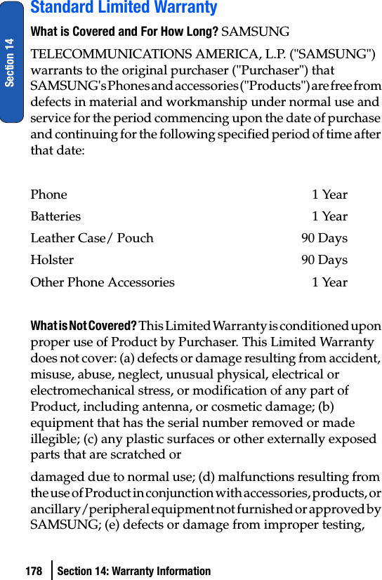 178 Section 14: Warranty InformationSection 14Standard Limited WarrantyWhat is Covered and For How Long? SAMSUNGTELECOMMUNICATIONS AMERICA, L.P. (&quot;SAMSUNG&quot;) warrants to the original purchaser (&quot;Purchaser&quot;) that SAMSUNG&apos;s Phones and accessories (&quot;Products&quot;) are free from defects in material and workmanship under normal use and service for the period commencing upon the date of purchase and continuing for the following specified period of time after that date:Phone 1 YearBatteries    1 YearLeather Case/ Pouch  90 DaysHolster 90 DaysOther Phone Accessories  1 YearWhat is Not Covered? This Limited Warranty is conditioned upon proper use of Product by Purchaser. This Limited Warranty does not cover: (a) defects or damage resulting from accident, misuse, abuse, neglect, unusual physical, electrical or electromechanical stress, or modification of any part of Product, including antenna, or cosmetic damage; (b) equipment that has the serial number removed or made illegible; (c) any plastic surfaces or other externally exposed parts that are scratched ordamaged due to normal use; (d) malfunctions resulting from the use of Product in conjunction with accessories, products, or ancillary/peripheral equipment not furnished or approved by SAMSUNG; (e) defects or damage from improper testing, 