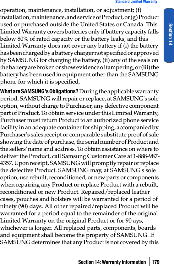 Section 14: Warranty Information  179Standard Limited WarrantySection 14operation, maintenance, installation, or adjustment; (f) installation, maintenance, and service of Product, or (g) Product used or purchased outside the United States or Canada. This Limited Warranty covers batteries only if battery capacity falls below 80% of rated capacity or the battery leaks, and this Limited Warranty does not cover any battery if (i) the battery has been charged by a battery charger not specified or approved by SAMSUNG for charging the battery, (ii) any of the seals on the battery are broken or show evidence of tampering, or (iii) the battery has been used in equipment other than the SAMSUNG phone for which it is specified.What are SAMSUNG&apos;s Obligations? During the applicable warranty period, SAMSUNG will repair or replace, at SAMSUNG&apos;s sole option, without charge to Purchaser, any defective component part of Product. To obtain service under this Limited Warranty, Purchaser must return Product to an authorized phone service facility in an adequate container for shipping, accompanied by Purchaser&apos;s sales receipt or comparable substitute proof of sale showing the date of purchase, the serial number of Product and the sellers&apos; name and address. To obtain assistance on where to deliver the Product, call Samsung Customer Care at 1-888-987-4357. Upon receipt, SAMSUNG will promptly repair or replace the defective Product. SAMSUNG may, at SAMSUNG&apos;s sole option, use rebuilt, reconditioned, or new parts or components when repairing any Product or replace Product with a rebuilt, reconditioned or new Product. Repaired/replaced leather cases, pouches and holsters will be warranted for a period of ninety (90) days. All other repaired/replaced Product will be warranted for a period equal to the remainder of the original Limited Warranty on the original Product or for 90 ays, whichever is longer. All replaced parts, components, boards and equipment shall become the property of SAMSUNG. If SAMSUNG determines that any Product is not covered by this 
