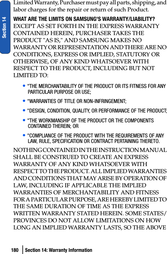 180 Section 14: Warranty InformationSection 14Limited Warranty, Purchaser must pay all parts, shipping, and labor charges for the repair or return of such Product.WHAT ARE THE LIMITS ON SAMSUNG&apos;S WARRANTY/LIABILITY? EXCEPT AS SET FORTH IN THE EXPRESS WARRANTY CONTAINED HEREIN, PURCHASER TAKES THE PRODUCT &quot;AS IS,&quot; AND SAMSUNG MAKES NO WARRANTY OR REPRESENTATION AND THERE ARE NO CONDITIONS, EXPRESS OR IMPLIED, STATUTORY OR  OTHERWISE, OF ANY KIND WHATSOEVER WITH RESPECT TO THE PRODUCT, INCLUDING BUT NOT LIMITED TO:• &quot;THE MERCHANTABILITY OF THE PRODUCT OR ITS FITNESS FOR ANY PARTICULAR PURPOSE OR USE;• &quot;WARRANTIES OF TITLE OR NON-INFRINGEMENT;• &quot;DESIGN, CONDITION, QUALITY, OR PERFORMANCE OF THE PRODUCT;• &quot;THE WORKMANSHIP OF THE PRODUCT OR THE COMPONENTS CONTAINED THEREIN; OR• &quot;COMPLIANCE OF THE PRODUCT WITH THE REQUIREMENTS OF ANY LAW, RULE, SPECIFICATION OR CONTRACT PERTAINING THERETO.NOTHING CONTAINED IN THE INSTRUCTION MANUAL SHALL BE CONSTRUED TO CREATE AN EXPRESS WARRANTY OF ANY KIND WHATSOEVER WITH RESPECT TO THE PRODUCT. ALL IMPLIED WARRANTIES AND CONDITIONS THAT MAY ARISE BY OPERATION OF LAW, INCLUDING IF APPLICABLE THE IMPLIED WARRANTIES OF MERCHANTABILITY AND FITNESS FOR A PARTICULAR PURPOSE, ARE HEREBY LIMITED TO THE SAME DURATION OF TIME AS THE EXPRESS WRITTEN WARRANTY STATED HEREIN. SOME STATES/PROVINCES DO NOT ALLOW LIMITATIONS ON HOW LONG AN IMPLIED WARRANTY LASTS, SO THE ABOVE 