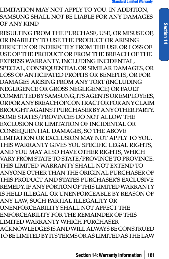 Section 14: Warranty Information  181Standard Limited WarrantySection 14LIMITATION MAY NOT APPLY TO YOU. IN ADDITION, SAMSUNG SHALL NOT BE LIABLE FOR ANY DAMAGES OF ANY KINDRESULTING FROM THE PURCHASE, USE, OR MISUSE OF, OR INABILITY TO USE THE PRODUCT OR ARISING DIRECTLY OR INDIRECTLY FROM THE USE OR LOSS OF USE OF THE PRODUCT OR FROM THE BREACH OF THE EXPRESS WARRANTY, INCLUDING INCIDENTAL, SPECIAL, CONSEQUENTIAL OR SIMILAR DAMAGES, OR LOSS OF ANTICIPATED PROFITS OR BENEFITS, OR FOR DAMAGES ARISING FROM ANY TORT (INCLUDING NEGLIGENCE OR GROSS NEGLIGENCE) OR FAULT COMMITTED BY SAMSUNG, ITS AGENTS OR EMPLOYEES, OR FOR ANY BREACH OF CONTRACT OR FOR ANY CLAIM BROUGHT AGAINST PURCHASER BY ANY OTHER PARTY. SOME STATES/PROVINCES DO NOT ALLOW THE EXCLUSION OR LIMITATION OF INCIDENTAL OR CONSEQUENTIAL DAMAGES, SO THE ABOVE LIMITATION OR EXCLUSION MAY NOT APPLY TO YOU. THIS WARRANTY GIVES YOU SPECIFIC LEGAL RIGHTS, AND YOU MAY ALSO HAVE OTHER RIGHTS, WHICH VARY FROM STATE TO STATE/PROVINCE TO PROVINCE. THIS LIMITED WARRANTY SHALL NOT EXTEND TO ANYONE OTHER THAN THE ORIGINAL PURCHASER OF THIS PRODUCT AND STATES PURCHASER&apos;S EXCLUSIVE REMEDY. IF ANY PORTION OF THIS LIMITED WARRANTY IS HELD ILLEGAL OR UNENFORCEABLE BY REASON OF ANY LAW, SUCH PARTIAL ILLEGALITY OR UNENFORCEABILITY SHALL NOT AFFECT THE ENFORCEABILITY FOR THE REMAINDER OF THIS LIMITED WARRANTY WHICH PURCHASER ACKNOWLEDGES IS AND WILL ALWAYS BE CONSTRUED TO BE LIMITED BY ITS TERMS OR AS LIMITED AS THE LAW 