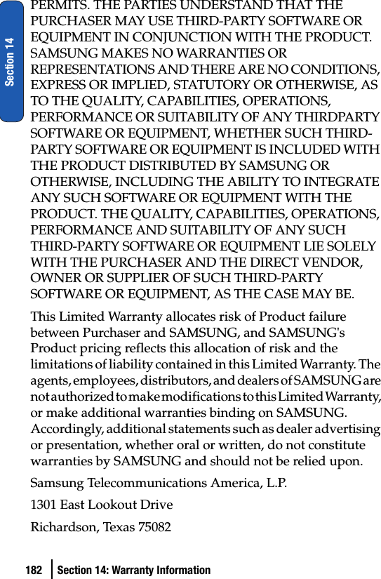 182 Section 14: Warranty InformationSection 14PERMITS. THE PARTIES UNDERSTAND THAT THE PURCHASER MAY USE THIRD-PARTY SOFTWARE OR EQUIPMENT IN CONJUNCTION WITH THE PRODUCT. SAMSUNG MAKES NO WARRANTIES OR REPRESENTATIONS AND THERE ARE NO CONDITIONS, EXPRESS OR IMPLIED, STATUTORY OR OTHERWISE, AS TO THE QUALITY, CAPABILITIES, OPERATIONS, PERFORMANCE OR SUITABILITY OF ANY THIRDPARTY SOFTWARE OR EQUIPMENT, WHETHER SUCH THIRD-PARTY SOFTWARE OR EQUIPMENT IS INCLUDED WITH THE PRODUCT DISTRIBUTED BY SAMSUNG OR OTHERWISE, INCLUDING THE ABILITY TO INTEGRATE ANY SUCH SOFTWARE OR EQUIPMENT WITH THE PRODUCT. THE QUALITY, CAPABILITIES, OPERATIONS, PERFORMANCE AND SUITABILITY OF ANY SUCH THIRD-PARTY SOFTWARE OR EQUIPMENT LIE SOLELY WITH THE PURCHASER AND THE DIRECT VENDOR, OWNER OR SUPPLIER OF SUCH THIRD-PARTY SOFTWARE OR EQUIPMENT, AS THE CASE MAY BE.This Limited Warranty allocates risk of Product failure between Purchaser and SAMSUNG, and SAMSUNG&apos;s Product pricing reflects this allocation of risk and the limitations of liability contained in this Limited Warranty. The agents, employees, distributors, and dealers of SAMSUNG are not authorized to make modifications to this Limited Warranty, or make additional warranties binding on SAMSUNG. Accordingly, additional statements such as dealer advertising or presentation, whether oral or written, do not constitute warranties by SAMSUNG and should not be relied upon.Samsung Telecommunications America, L.P.1301 East Lookout DriveRichardson, Texas 75082