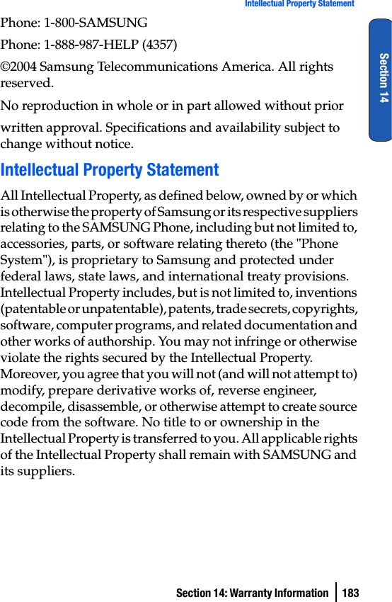 Section 14: Warranty Information  183Intellectual Property StatementSection 14Phone: 1-800-SAMSUNGPhone: 1-888-987-HELP (4357)©2004 Samsung Telecommunications America. All rights reserved.No reproduction in whole or in part allowed without priorwritten approval. Specifications and availability subject to change without notice.Intellectual Property StatementAll Intellectual Property, as defined below, owned by or which is otherwise the property of Samsung or its respective suppliers relating to the SAMSUNG Phone, including but not limited to, accessories, parts, or software relating thereto (the &quot;Phone System&quot;), is proprietary to Samsung and protected under federal laws, state laws, and international treaty provisions. Intellectual Property includes, but is not limited to, inventions (patentable or unpatentable), patents, trade secrets, copyrights, software, computer programs, and related documentation and other works of authorship. You may not infringe or otherwise violate the rights secured by the Intellectual Property. Moreover, you agree that you will not (and will not attempt to) modify, prepare derivative works of, reverse engineer, decompile, disassemble, or otherwise attempt to create source code from the software. No title to or ownership in the Intellectual Property is transferred to you. All applicable rights of the Intellectual Property shall remain with SAMSUNG and its suppliers.