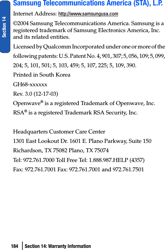 184 Section 14: Warranty InformationSection 14Samsung Telecommunications America (STA), L.P.Internet Address: http://www.samsungusa.com©2004 Samsung Telecommunications America. Samsung is a registered trademark of Samsung Electronics America, Inc. and its related entities.Licensed by Qualcomm Incorporated under one or more of thefollowing patents: U.S. Patent No. 4, 901, 307; 5, 056, 109; 5, 099,204; 5, 101, 501; 5, 103, 459; 5, 107, 225; 5, 109, 390.Printed in South KoreaGH68-xxxxxxRev. 3.0 (12-17-03)Openwave® is a registered Trademark of Openwave, Inc.RSA® is a registered Trademark RSA Security, Inc.Headquarters Customer Care Center1301 East Lookout Dr. 1601 E. Plano Parkway, Suite 150Richardson, TX 75082 Plano, TX 75074Tel: 972.761.7000 Toll Free Tel: 1.888.987.HELP (4357)Fax: 972.761.7001 Fax: 972.761.7001 and 972.761.7501