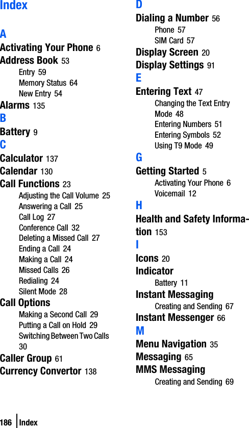 186 IndexIndexAActivating Your Phone 6Address Book 53Entry 59Memory Status 64New Entry 54Alarms 135BBattery 9CCalculator 137Calendar 130Call Functions 23Adjusting the Call Volume 25Answering a Call 25Call Log 27Conference Call 32Deleting a Missed Call 27Ending a Call 24Making a Call 24Missed Calls 26Redialing 24Silent Mode 28Call OptionsMaking a Second Call 29Putting a Call on Hold 29Switching Between Two Calls 30Caller Group 61Currency Convertor 138DDialing a Number 56Phone 57SIM Card 57Display Screen 20Display Settings 91EEntering Text 47Changing the Text Entry Mode 48Entering Numbers 51Entering Symbols 52Using T9 Mode 49GGetting Started 5Activating Your Phone 6Voicemail 12HHealth and Safety Informa-tion 153IIcons 20IndicatorBattery 11Instant MessagingCreating and Sending 67Instant Messenger 66MMenu Navigation 35Messaging 65MMS MessagingCreating and Sending 69