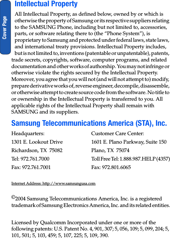 Cover PageIntellectual PropertyAll Intellectual Property, as defined below, owned by or which is otherwise the property of Samsung or its respective suppliers relating to the SAMSUNG Phone, including but not limited to, accessories, parts, or software relating there to (the “Phone System”), is proprietary to Samsung and protected under federal laws, state laws, and international treaty provisions. Intellectual Property includes, but is not limited to, inventions (patentable or unpatentable), patents, trade secrets, copyrights, software, computer programs, and related documentation and other works of authorship. You may not infringe or otherwise violate the rights secured by the Intellectual Property. Moreover, you agree that you will not (and will not attempt to) modify, prepare derivative works of, reverse engineer, decompile, disassemble, or otherwise attempt to create source code from the software. No title to or ownership in the Intellectual Property is transferred to you. All applicable rights of the Intellectual Property shall remain with SAMSUNG and its suppliers.Samsung Telecommunications America (STA), Inc.Headquarters: Customer Care Center:1301 E. Lookout Drive 1601 E. Plano Parkway, Suite 150Richardson, TX  75082 Plano, TX  75074Tel:  972.761.7000 Toll Free Tel: 1.888.987.HELP (4357)Fax: 972.761.7001 Fax: 972.801.6065Internet Address: http://www.samsungusa.com©2004 Samsung Telecommunications America, Inc. is a registered trademark of Samsung Electronics America, Inc. and its related entities.Licensed by Qualcomm Incorporated under one or more of the following patents: U.S. Patent No. 4, 901, 307; 5, 056, 109; 5, 099, 204; 5, 101, 501; 5, 103, 459; 5, 107, 225; 5, 109, 390.