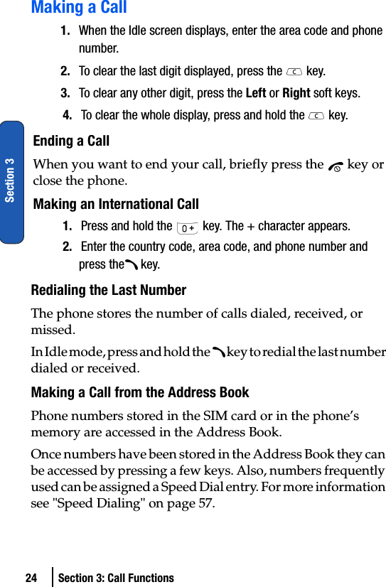 24 Section 3: Call FunctionsSection 3Making a Call1. When the Idle screen displays, enter the area code and phone number.2. To clear the last digit displayed, press the   key.3. To clear any other digit, press the Left or Right soft keys.4. To clear the whole display, press and hold the   key.Ending a CallWhen you want to end your call, briefly press the   key or close the phone.Making an International Call 1. Press and hold the   key. The + character appears.2. Enter the country code, area code, and phone number and press the  key.Redialing the Last NumberThe phone stores the number of calls dialed, received, or missed. In Idle mode, press and hold the   key to redial the last number dialed or received.Making a Call from the Address BookPhone numbers stored in the SIM card or in the phone’s memory are accessed in the Address Book.Once numbers have been stored in the Address Book they can be accessed by pressing a few keys. Also, numbers frequently used can be assigned a Speed Dial entry. For more information see &quot;Speed Dialing&quot; on page 57.